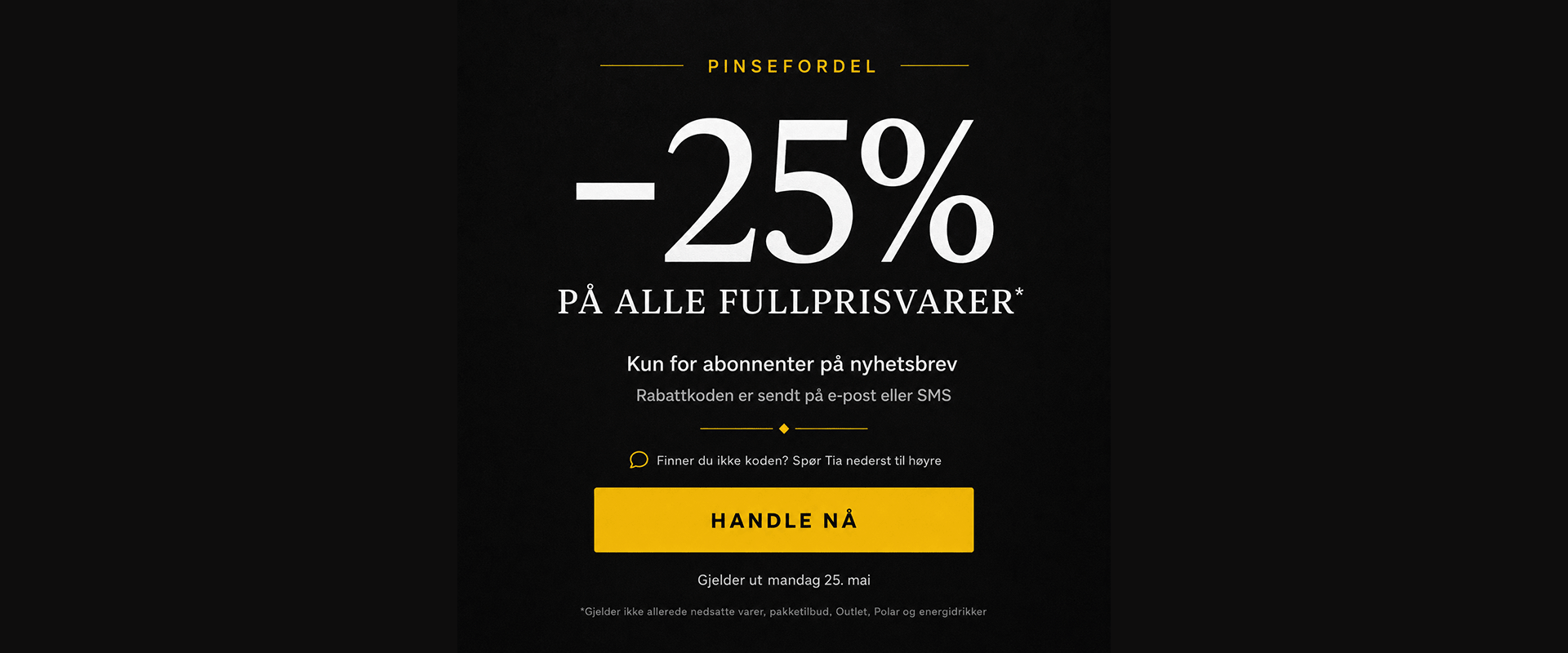 Pinsefordel: -25% på alle fullprisvarer* Kun for abonnenter på nyhetsbrev. Rabattkoden er sendt på e-post eller SMS. Finner du ikke koden? Spør Tia nederst til nøyre. Gjelder ut mandag 25. mai. Handle nå!